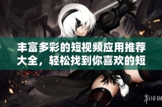 丰富多彩的短视频应用推荐大全，轻松找到你喜欢的短视频软件
