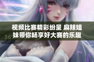视频比赛精彩纷呈 麻辣姐妹带你畅享好大赛的乐趣