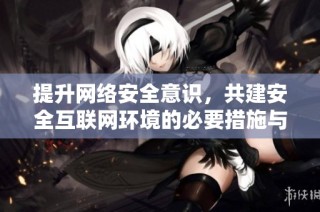 提升网络安全意识，共建安全互联网环境的必要措施与建议