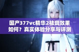 国产377vc精华2祛斑效果如何？真实体验分享与评测