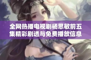 全网热播电视剧杨思敏前五集精彩剧透与免费播放信息汇总