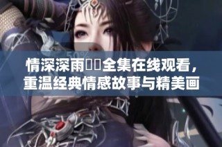 情深深雨濛濛全集在线观看，重温经典情感故事与精美画面