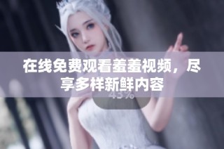 在线免费观看羞羞视频，尽享多样新鲜内容