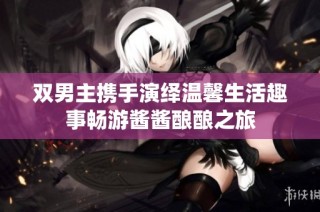 双男主携手演绎温馨生活趣事畅游酱酱酿酿之旅