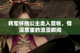 将军怀抱公主走入营帐，情深意重的浪漫瞬间