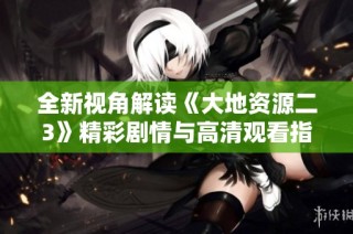全新视角解读《大地资源二3》精彩剧情与高清观看指南