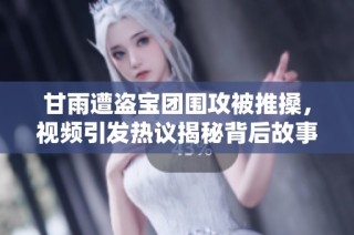 甘雨遭盗宝团围攻被推搡，视频引发热议揭秘背后故事