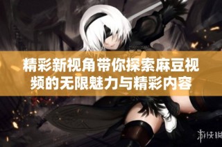 精彩新视角带你探索麻豆视频的无限魅力与精彩内容