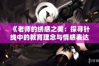 《老师的绣感之美：探寻针线中的教育理念与情感表达》