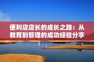 便利店店长的成长之路：从教育到管理的成功经验分享