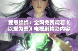 爱意绵绵：全网免费观看《以爱为营》电视剧精彩内容解析