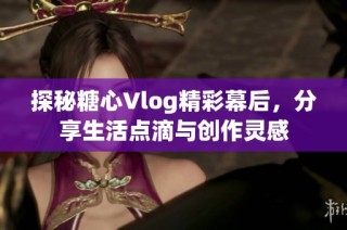 探秘糖心Vlog精彩幕后，分享生活点滴与创作灵感