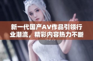 新一代国产AV作品引领行业潮流，精彩内容热力不断释放