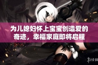 为儿媳妇怀上宝宝创造爱的奇迹，幸福家庭即将启程
