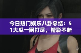今日热门娱乐八卦总结：51大瓜一网打尽，精彩不断