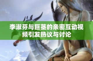李淑芬与巨茎的亲密互动视频引发热议与讨论