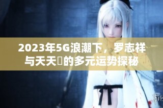 2023年5G浪潮下，罗志祥与天天奭的多元运势探秘