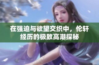 在强迫与欲望交织中，伦轩经历的极致高潮探秘
