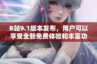 B站9.1版本发布，用户可以享受全新免费体验和丰富功能更新