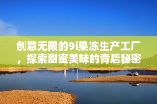 创意无限的9i果冻生产工厂，探索甜蜜美味的背后秘密