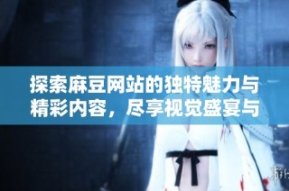 探索麻豆网站的独特魅力与精彩内容，尽享视觉盛宴与创新体验
