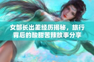 女部长出差经历揭秘，旅行背后的酸甜苦辣故事分享
