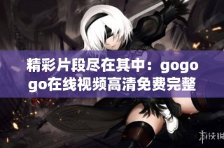 精彩片段尽在其中：gogogo在线视频高清免费完整版全解析