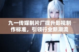九一传媒制片厂提升影视制作标准，引领行业新潮流