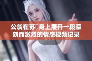 公翁在苏玥身上展开一段深刻而激烈的情感视频记录