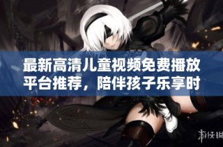 最新高清儿童视频免费播放平台推荐，陪伴孩子乐享时光