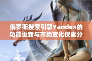 俄罗斯搜索引擎Yandex的功能更新与市场变化探索分析