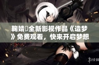 鞠婧祎全新影视作品《造梦》免费观看，快来开启梦想之旅