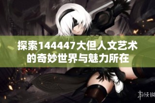 探索144447大但人文艺术的奇妙世界与魅力所在