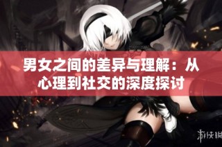 男女之间的差异与理解：从心理到社交的深度探讨