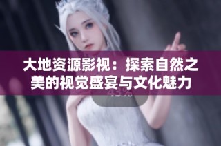 大地资源影视：探索自然之美的视觉盛宴与文化魅力