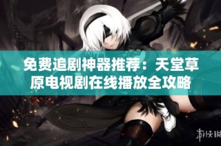 免费追剧神器推荐：天堂草原电视剧在线播放全攻略