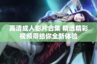 高清成人影片合集 精选精彩视频带给你全新体验