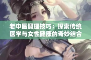 老中医调理技巧：探索传统医学与女性健康的奇妙结合
