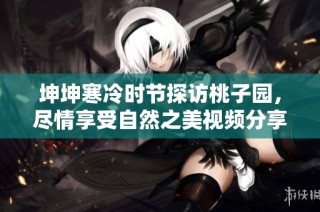 坤坤寒冷时节探访桃子园，尽情享受自然之美视频分享
