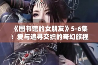 《图书馆的女朋友》5-6集：爱与追寻交织的奇幻旅程终章