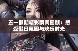五一假期精彩瞬间回顾：感受假日氛围与欢乐时光