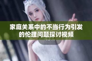 家庭关系中的不当行为引发的伦理问题探讨视频
