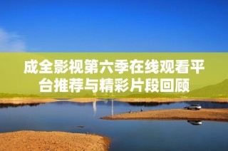 成全影视第六季在线观看平台推荐与精彩片段回顾