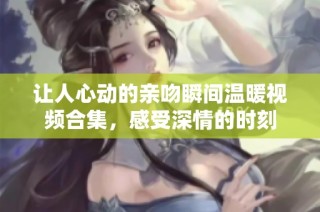 让人心动的亲吻瞬间温暖视频合集，感受深情的时刻