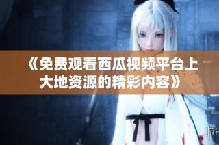 《免费观看西瓜视频平台上大地资源的精彩内容》