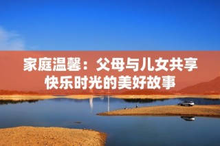 家庭温馨：父母与儿女共享快乐时光的美好故事
