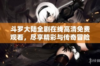 斗罗大陆全剧在线高清免费观看，尽享精彩与传奇冒险之旅