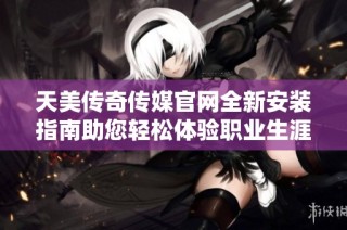 天美传奇传媒官网全新安装指南助您轻松体验职业生涯