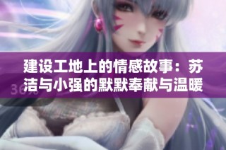 建设工地上的情感故事：苏洁与小强的默默奉献与温暖瞬间