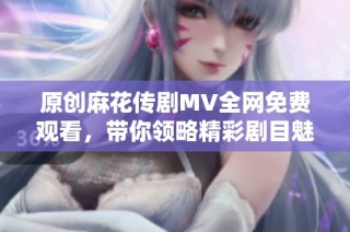 原创麻花传剧MV全网免费观看，带你领略精彩剧目魅力